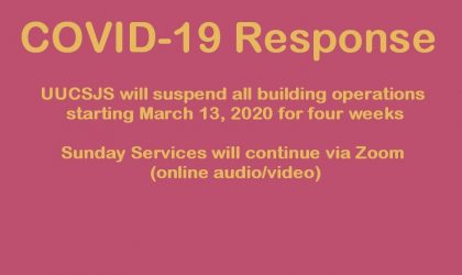 COVID-19 Response: UUCSJS will suspend all building operations starting March 13, 20020 for for weeks. Sunday Services will continue via Zoom (online audio/video)